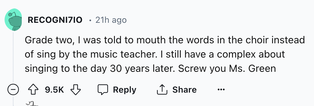 number - Recognizio 21h ago Grade two, I was told to mouth the words in the choir instead of sing by the music teacher. I still have a complex about singing to the day 30 years later. Screw you Ms. Green >